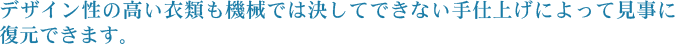 デザイン性の高い衣類も機械では決してできない手仕上げによって見事に復元できます。