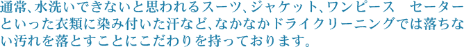 通常、水洗いできないと思われるスーツ、ジャケット、ワンピース　セーターといった衣類に染み付いた汗など、なかなかドライクリーニングでは落ちない汚れを落とすことにこだわりを持っております。