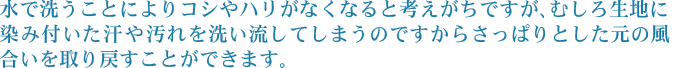 水で洗うことによりコシやハリがなくなると考えがちですが、むしろ生地に染み付いた汗や汚れを洗い流してしまうのですからさっぱりとした元の風合いを取り戻すことができます。