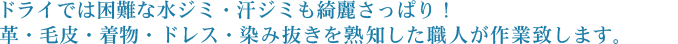 ドライでは困難な水ジミ・汗ジミも綺麗さっぱり！革・毛皮・着物・ドレス・染み抜きを熟知した職人が作業致します。